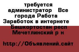 требуется администратор - Все города Работа » Заработок в интернете   . Башкортостан респ.,Мечетлинский р-н